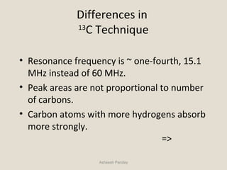 Differences in
13
C Technique
• Resonance frequency is ~ one-fourth, 15.1
MHz instead of 60 MHz.
• Peak areas are not proportional to number
of carbons.
• Carbon atoms with more hydrogens absorb
more strongly.
=>
Asheesh Pandey
 