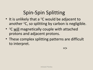 Spin-Spin Splitting
• It is unlikely that a 13
C would be adjacent to
another 13
C, so splitting by carbon is negligible.
• 13
C will magnetically couple with attached
protons and adjacent protons.
• These complex splitting patterns are difficult
to interpret.
=>
Asheesh Pandey
 
