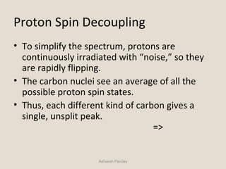 Proton Spin Decoupling
• To simplify the spectrum, protons are
continuously irradiated with “noise,” so they
are rapidly flipping.
• The carbon nuclei see an average of all the
possible proton spin states.
• Thus, each different kind of carbon gives a
single, unsplit peak.
=>
Asheesh Pandey
 
