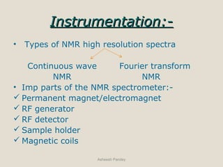 Instrumentation:-Instrumentation:-
• Types of NMR high resolution spectra
Continuous wave Fourier transform
NMR NMR
• Imp parts of the NMR spectrometer:-
 Permanent magnet/electromagnet
 RF generator
 RF detector
 Sample holder
 Magnetic coils
Asheesh Pandey
 