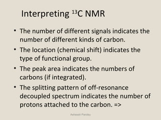 Interpreting 13
C NMR
• The number of different signals indicates the
number of different kinds of carbon.
• The location (chemical shift) indicates the
type of functional group.
• The peak area indicates the numbers of
carbons (if integrated).
• The splitting pattern of off-resonance
decoupled spectrum indicates the number of
protons attached to the carbon. =>
Asheesh Pandey
 