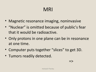 MRI
• Magnetic resonance imaging, noninvasive
• “Nuclear” is omitted because of public’s fear
that it would be radioactive.
• Only protons in one plane can be in resonance
at one time.
• Computer puts together “slices” to get 3D.
• Tumors readily detected.
=>
Asheesh Pandey
 