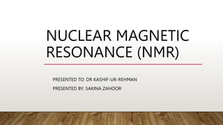 NUCLEAR MAGNETIC
RESONANCE (NMR)
PRESENTED TO: DR KASHIF-UR-REHMAN
PRESENTED BY: SAKINA ZAHOOR
 