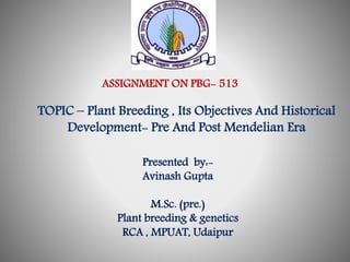 ASSIGNMENT ON PBG- 513 
TOPIC – Plant Breeding , Its Objectives And Historical 
Development- Pre And Post Mendelian Era 
Presented by:- 
Avinash Gupta 
M.Sc. (pre.) 
Plant breeding & genetics 
RCA , MPUAT, Udaipur 
 