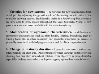 4. Varieties for new seasons- The varieties for new seasons have been 
developed by adjusting the growth cycle of the variety to suit better to the 
available growing season. Traditionally maize is a kharif crop but, scientists 
are now able to grow maize throughout the year. Similarly, Mung is now 
grown as a summer crop in addition to the main kharif crop. 
5. Modification of agronomic characteristics- modification of 
agronomic characteristics such as plant height, tillering, branching, erect or 
trailing habit etc. is often desirable. For example, dwarfness in cereals is 
generally associated with lodging resistance and fertilizer responsiveness. 
6. Change in maturity duration- It permits new crop rotations and 
often extends the crop area. Development of wheat varieties suitable for late 
planting has permitted rice-wheat rotation. This objective is more desirable 
especially in those areas where multiple cropping system has been followed. 
 