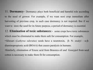 11. Dormancy- Dormancy plays both beneficial and harmful role according 
to the need of grower. For example, if we want next crop immediate after 
harvesting of previous crop, in such case dormancy is not required. But if we 
want to store the seed for its future purpose, a period of dormancy is essential. 
12. Elimination of toxic substances:- some crops have toxic substances 
which must be eliminated to make them safe for consumption. For example, 
• Khesari (Lathyrus odoratus) seeds have a neurotoxin, β- N- oxalyl - α-β- 
diaminopropionic acid (BOAA) that causes paralysis in humans. 
•Similarly, elimination of Erusic acid from Brassica oil and Gossypol from seed 
cotton is necessary to make them fit for consumption. 
 