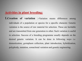 Activities in plant breeding: 
1.Creation of variation :-Variation means differences among 
individuals of a population or species for a specific character. Genetic 
variation is the source of raw material for selection. These are heritable 
and are transmitted from one generation to other. Such variation is useful 
in selection. Success of a breeding programme usually depends on the 
desired genetic variation. It can be done in following ways i.e. 
domestication, germplasm collection, plant introduction, hybridization, 
polyploidy, mutation, somaclonal variation and genetic engineering. 
 