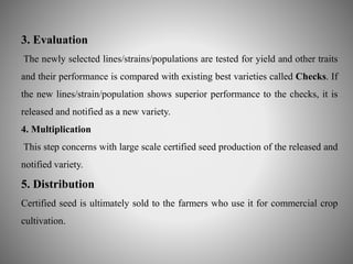 3. Evaluation 
The newly selected lines/strains/populations are tested for yield and other traits 
and their performance is compared with existing best varieties called Checks. If 
the new lines/strain/population shows superior performance to the checks, it is 
released and notified as a new variety. 
4. Multiplication 
This step concerns with large scale certified seed production of the released and 
notified variety. 
5. Distribution 
Certified seed is ultimately sold to the farmers who use it for commercial crop 
cultivation. 
 