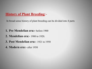 History of Plant Breeding:- 
In broad sense history of plant breeding can be divided into 4 parts 
1. Pre Mendelian era:- before 1900 
2. Mendelian era:- 1900 to 1920. 
3. Post Mendelian era:- 1921 to 1950 
4. Modern era:- after 1950 
 