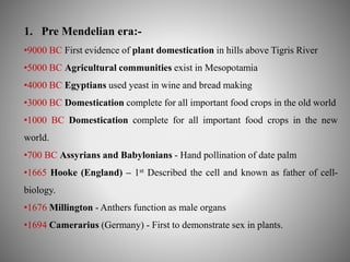 1. Pre Mendelian era:- 
•9000 BC First evidence of plant domestication in hills above Tigris River 
•5000 BC Agricultural communities exist in Mesopotamia 
•4000 BC Egyptians used yeast in wine and bread making 
•3000 BC Domestication complete for all important food crops in the old world 
•1000 BC Domestication complete for all important food crops in the new 
world. 
•700 BC Assyrians and Babylonians - Hand pollination of date palm 
•1665 Hooke (England) – 1st Described the cell and known as father of cell-biology. 
•1676 Millington - Anthers function as male organs 
•1694 Camerarius (Germany) - First to demonstrate sex in plants. 
 