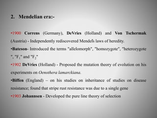 2. Mendelian era:- 
•1900 Correns (Germany), DeVries (Holland) and Von Tschermak 
(Austria) - Independently rediscovered Mendel҆s laws of heredity. 
•Bateson- Introduced the terms "allelomorph", "homozygote", "heterozygote 
", "F1" and "F2" 
•1902 DeVries (Holland) - Proposed the mutation theory of evolution on his 
experiments on Oenothera lamarckiana. 
•Biffen (England) – on his studies on inheritance of studies on disease 
resistance; found that stripe rust resistance was due to a single gene 
•1903 Johannsen - Developed the pure line theory of selection 
 