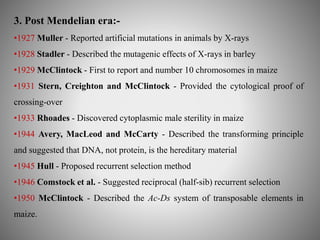 3. Post Mendelian era:- 
•1927 Muller - Reported artificial mutations in animals by X-rays 
•1928 Stadler - Described the mutagenic effects of X-rays in barley 
•1929 McClintock - First to report and number 10 chromosomes in maize 
•1931 Stern, Creighton and McClintock - Provided the cytological proof of 
crossing-over 
•1933 Rhoades - Discovered cytoplasmic male sterility in maize 
•1944 Avery, MacLeod and McCarty - Described the transforming principle 
and suggested that DNA, not protein, is the hereditary material 
•1945 Hull - Proposed recurrent selection method 
•1946 Comstock et al. - Suggested reciprocal (half-sib) recurrent selection 
•1950 McClintock - Described the Ac-Ds system of transposable elements in 
maize. 
 
