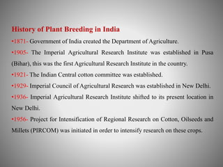 History of Plant Breeding in India 
•1871- Government of India created the Department of Agriculture. 
•1905- The Imperial Agricultural Research Institute was established in Pusa 
(Bihar), this was the first Agricultural Research Institute in the country. 
•1921- The Indian Central cotton committee was established. 
•1929- Imperial Council of Agricultural Research was established in New Delhi. 
•1936- Imperial Agricultural Research Institute shifted to its present location in 
New Delhi. 
•1956- Project for Intensification of Regional Research on Cotton, Oilseeds and 
Millets (PIRCOM) was initiated in order to intensify research on these crops. 
 