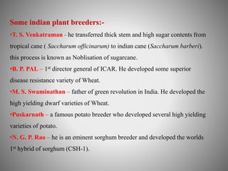 Some indian plant breeders:- 
•T. S. Venkatraman - he transferred thick stem and high sugar contents from 
tropical cane ( Saccharum officinarum) to indian cane (Saccharum barberi). 
this process is known as Noblisation of sugarcane. 
•B. P. PAL – 1st director general of ICAR. He developed some superior 
disease resistance variety of Wheat. 
•M. S. Swaminathan – father of green revolution in India. He developed the 
high yielding dwarf varieties of Wheat. 
•Puskarnath – a famous potato breeder who developed several high yielding 
varieties of potato. 
•N. G. P. Rao – he is an eminent sorghum breeder and developed the worlds 
1st hybrid of sorghum (CSH-1). 
 