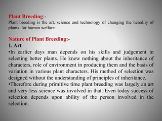 Plant Breeding:- 
Plant breeding is the art, science and technology of changing the heredity of 
plants for human welfare. 
Nature of Plant Breeding:- 
1. Art 
•In earlier days man depends on his skills and judgement in 
selecting better plants. He knew nothing about the inheritance of 
characters, role of environment in producing them and the basis of 
variation in various plant characters. His method of selection was 
designed without the understanding of principles of inheritance. 
•Therefore during primitive time plant breeding was largely an art 
and very less science was involved in that. Even today success of 
selection depends upon ability of the person involved in the 
selection. 
 