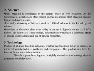 2. Science 
•Plant breeding is considered as the current phase of crop evolution. As the 
knowledge of genetics and other related science progresses plant breeding become 
less art and more science. 
•Especially, discovery of Mendel̕s 
work in 1900 added a lot to the knowledge of 
science. 
•Selection of desirable plant even today is an art it depends on the skill of a 
person. But alone skill is not enough, modern plant breeding is a combined effort 
of art and understanding and use of genetic principles. 
3. Technology 
Product of all plant breeding activities, whether dependent on the art or science, is 
improved variety, hybrids, synthetics and composites. This product is utilized by 
farmers for commercial cultivation. 
Therefore, plant breeding can be rightly viewed as a technology since it 
generates a useful product. 
 