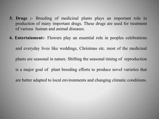 5. Drugs :- Breeding of medicinal plants plays an important role in 
production of many important drugs. These drugs are used for treatment 
of various human and animal diseases. 
6. Entertainment:- Flowers play an essential role in peoples celebrations 
and everyday lives like weddings, Christmas etc. most of the medicinal 
plants are seasonal in nature. Shifting the seasonal timing of reproduction 
is a major goal of plant breeding efforts to produce novel varieties that 
are better adapted to local environments and changing climatic conditions. 
 