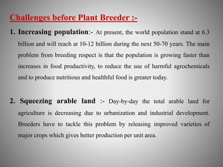 Challenges before Plant Breeder :- 
1. Increasing population:- At present, the world population stand at 6.3 
billion and will reach at 10-12 billion during the next 50-70 years. The main 
problem from breeding respect is that the population is growing faster than 
increases in food productivity, to reduce the use of harmful agrochemicals 
and to produce nutritious and healthful food is greater today. 
2. Squeezing arable land :- Day-by-day the total arable land for 
agriculture is decreasing due to urbanization and industrial development. 
Breeders have to tackle this problem by releasing improved varieties of 
major crops which gives better production per unit area. 
 