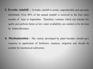 3. Erratic rainfall :- In India, rainfall is erratic, unpredictable and unevenly 
distributed. Over 80% of the annual rainfall is received in the four rainy 
months of June to September. Therefore, varieties which can tolerate dry 
spells and perform better at low water availability are needed to be develop 
by Indian Breeders. 
4. Mechanization:- The variety developed by plant breeders should give 
response to application of fertilizers, manures, irrigation and should be 
suitable for mechanical cultivation . 
 