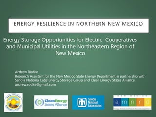 ENERGY RESILIENCE IN NORTHERN NEW MEXICO
Energy Storage Opportunities for Electric Cooperatives
and Municipal Utilities in the Northeastern Region of
New Mexico
Andrew Rodke
Research Assistant for the New Mexico State Energy Department in partnership with
Sandia National Labs Energy Storage Group and Clean Energy States Alliance
andrew.rodke@gmail.com
 