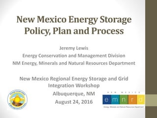 New Mexico Energy Storage
Policy, Plan and Process
Jeremy Lewis
Energy Conservation and Management Division
NM Energy, Minerals and Natural Resources Department
New Mexico Regional Energy Storage and Grid
Integration Workshop
Albuquerque, NM
August 24, 2016
 