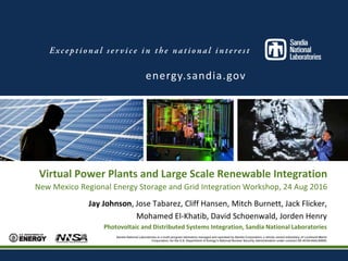 Sandia National Laboratories is a multi-program laboratory managed and operated by Sandia Corporation, a wholly owned subsidiary of Lockheed Martin
Corporation, for the U.S. Department of Energy’s National Nuclear Security Administration under contract DE-AC04-94AL85000.
Virtual Power Plants and Large Scale Renewable Integration
New Mexico Regional Energy Storage and Grid Integration Workshop, 24 Aug 2016
Jay Johnson, Jose Tabarez, Cliff Hansen, Mitch Burnett, Jack Flicker,
Mohamed El-Khatib, David Schoenwald, Jorden Henry
Photovoltaic and Distributed Systems Integration, Sandia National Laboratories
energy.sandia.gov
 