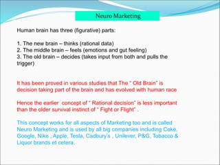 Neuro Marketing
Human brain has three (figurative) parts:
1. The new brain – thinks (rational data)
2. The middle brain – feels (emotions and gut feeling)
3. The old brain – decides (takes input from both and pulls the
trigger)
It has been proved in various studies that The “ Old Brain” is
decision taking part of the brain and has evolved with human race
Hence the earlier concept of “ Rational decision” is less important
than the older survival instinct of “ Fight or Flight” .
This concept works for all aspects of Marketing too and is called
Neuro Marketing and is used by all big companies including Coke,
Google, Nike , Apple, Tesla, Cadbury’s , Unilever, P&G, Tobacco &
Liquor brands et cetera.
 
