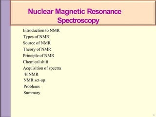 Introduction to NMR
Types of NMR
Source of NMR
Theory of NMR
Principle of NMR
Chemical shift
Acquisition of spectra
1H NMR
NMR set-up
Problems
Summary
1
Nuclear Magnetic Resonance
Spectroscopy
 