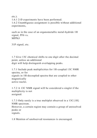 etc.).
1.6.1 2-D experiments have been performed.
1.6.2 Unambiguous assignment is possible without additional
experiments,
such as in the case of an organometallic metal-hydride 1H
signal, PF6 vs.
MPPh3
31P signal, etc.
1.7 Give 13C chemical shifts to one digit after the decimal
point, unless an additional
digit will help distinguish overlapping peaks.
1.7.1 Include peak multiplicities for 1H-coupled 13C NMR
spectra, or for
signals in 1H-decoupled spectra that are coupled to other
magnetically
active nuclei.
1.7.2 A 13C NMR signal will be considered a singlet if the
multiplicity is not
assigned.
1.7.3 Only rarely is a true multiplet observed in a 13C{1H}
NMR spectrum.
However, a certain region may contain a group of unresolved
peaks or
signals.
1.8 Mention of unobserved resonances is encouraged.
 