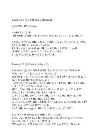 Example 1 (no 2-D data collected):
(η5-C5Me5Co)2-μ-(η
4:η4-C9H10) (1):
1H NMR (C6D6, 400 MHz): δ -0.53 (s, 1H), 0.72 (d, 1H, J =
4.0 Hz), 0.98 (s, 1H), 1.58 (s, 15H), 1.62 (s, 3H), 1.73 (s, 15H),
1.95 (d, 1H, J = 4.0 Hz), 5.62 (t,
1H, J = 4.0 Hz), 6.00 (t, 1H, J = 4.0 Hz). 13C{1H} NMR
(C6D6, 125 MHz): δ 10.2, 10.6, 17.4, 38.3,
51.5, 54.2, 60.6, 80.8, 81.0, 88.0, 88.7.
Example 2 (2-D data collected):
Silvestrol (2): 1H NMR (CDCl3 with 0.05% v/v TMS, 400
MHz): δH 7.10 (2H, d, J = 8.9 Hz, H2′
and H6′), 7.03-7.07 (3H, m, H3′′, H4′′ and H5′′), 6.83-6.85 (2H,
m, H2′′ and H6′′), 6.66 (2H, d, J
= 8.9 Hz, H3′ and H5′), 6.42 (1H, d, J = 1.8 Hz, H5), 6.26 (1H,
d, J = 1.7 Hz, H7), 5.18 (1H, s,
H1′′′), 5.01 (1H, d, J = 6.6 Hz, H1), 4.52 (1H, s, H2′′′), 4.27
(1H, d, J = 14.2 Hz, H3), 4.15 (1H, br
d, J = 11.2 Hz, H4′′′), 4.05 (1H, t, J = 11.2 Hz, H3b′′′), 3.88
(1H, J = 14.3, 6.8 Hz, H2), 3.86 (3H,
s, OCH38), 3.69 (3H, s, OCH34′), 3.64 (3H, s, COOCH32), 3.49
(3H, br s, H5′′′ and H6′′′), 3.43-
3.47 (1H, overlapped, H3a′′′), 3.45 (3H, s, OCH32′′′).
13C NMR (CDCl3, 125 MHz): δC 170.6 (s,
COCH32), 160.6 (s, C4a), 160.0 (s, C6), 158.8 (s, C4′), 157.1
(s, C8), 136.7 (s, C1′′ ), 129.0 (d,
C2′ and C6′), 127.8 (d, C2′′, C3′′, C5′′ and C6′′), 126.6 (d,
 