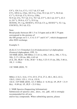 C4′′), 126.3 (s, C1′), 112.7 (d, C3′ and
C5′), 109.6 (s, C8a), 101.9 (s, C3a), 95.2 (d, C2′′′), 94.0 (d,
C1′′′), 93.9 (d, C7), 93.4 (s, C8b),
92.9 (d, C5), 79.7 (d, C1), 70.7 (d, C5′′′), 68.3 (d, C4′′′), 63.3
(t, C6′′′), 59.0 (t, C3′′′), 55.9 (q,
OCH38), 55.1 (q, OCH34′), 55.0 (d, C3; q, OCH32′′′), 52.1 (q,
COCH32), 50.3 (d, C2).
Note
Broad peaks between δH 1.5 to 3.0 ppm and at δH 3.79 ppm
correspond to the protons of
the OH groups on C-1, C-8, C-5′′′ and C-6′′′, which disappeared
after D2O exchange.
Example 3:
(E,E)-3,7,11-Trimethyl-2,6,10-dodecatrien-I-yl diphosphate
(Farnesyl diphosphate, FPP, 3):
1H NMR (D2O, 300 MHz): δ 1.61 (s, 6H), 1.68 (s, 3H), 1.72 (s,
3H), 2.17-1.99 (m, 8H), 4.45 (d
of d, 2H, JH,H = 6 Hz, JP,H = 6 Hz), 5.23-5.15 (m, 2H), 5.46 (t,
1H, J = 6 Hz).
13C NMR (D2O, 75
MHz): δ 16.3, 16.6, 17.9, 25.9, 27.0, 27.2, 40.1, 40.2, 63.2,
120.5, 124.8, 125.1, 131.6, 135.9,
142.8. 31P NMR (D2O, 121.5 MHz): δ −6.56 (d, 1P, JP,P = 21.9
Hz), −9.89 (d, 1P, JP,P = 21.9 Hz).
2. NMR Spectra (Supporting Information)
Submission of spectra (.doc, .docx, .txt, .pdf, .tif) is strongly
recommended for all new
and/or key compounds. When submitting spectra, please
 