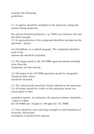 consider the following
guidelines:
2.1 A caption should be included on the spectrum, noting the
nucleus being measured,
the solvent (formula preferred, e.g. C6D6 over benzene-d6) and
the field strength.
2.2 A representation of the compound should be included on the
spectrum – please
use ChemDraw or a related program. The compound identifier
used in the
manuscript should be included.
2.3 The largest peak in the 1H NMR spectrum should normally
arise from the
compound, not the solvent.
2.4 All peaks in the 1H NMR spectrum should be integrated.
Chemical shift values
should be included.
2.5 The solvent peak should be clearly labeled on the spectrum.
2.6 All peaks should be visible on the spectrum. Insets are
encouraged to show
expanded regions. At minimum, the spectral window should be -
1 ppm to 9 ppm
for 1H NMR and -10 ppm to 180 ppm for 13C NMR.
2.7 Font should be clear and large enough to read (minimum of
10 point). Horizontal
orientation is preferred for spectra.
 