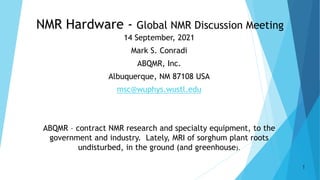 NMR Hardware - Global NMR Discussion Meeting
14 September, 2021
Mark S. Conradi
ABQMR, Inc.
Albuquerque, NM 87108 USA
msc@wuphys.wustl.edu
ABQMR – contract NMR research and specialty equipment, to the
government and industry. Lately, MRI of sorghum plant roots
undisturbed, in the ground (and greenhouse).
1
 