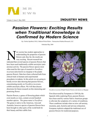 Volume 2, Issue 2, May 2009                                                            INDUSTRY NEWS


        Passion Flowers: Exciting Results
         when Traditional Knowledge is
          Confirmed by Modern Science
                     By: Charles Spielholz, Ph.D., Medical Writer/Editor – Nutraceutical Medical Research, LLC

                                                       Published May 2009




N
               ow society has modern approaches to
               understanding the properties of passion
               flowers and, thus far, the results are
               very exciting. Recent research has
indicated that several species of passion flowers that
have been used traditionally exhibit anxiolytic (anti-
anxiety) activity. The passion flower species most
often used for this type of research is Passiflora
incarnata (also known as maypop or the purple
passion flower). Data have been collected both from
clinical trials in humans and experimental
procedures in rodents. In this article we are going to
briefly review data showing that passion flowers,
concentrating mostly on Passiflora incarnata,
exhibit anxiolytic effects. We will then discuss
directions for future research on this interesting and              Passiflora incarnata (Purple Passion Flower), also known as Maypop
promising flower.
                                                                    First discovered by Europeans in 1569 (by the
Passion flowers, a genus of flowering plants which                  Spanish while exploring Peru), passion flowers
exist mostly as vines, contain several hundred                      have been used by various Native American groups
member species. The genus name is Passiflora.                       to alleviate the symptoms of a variety of conditions.
The genus is native to the Americas, Asia and                       These conditions include what we now call anxiety,
Australia; however species of passion flowers have                  insomnia, pain, hysteria and nervous exhaustion.
been brought to other parts of the world both for                   European explorers adapted the traditional use of
their beauty and their edible fruit.                                passion flowers for medicinal purposes.

                                                                1
 
