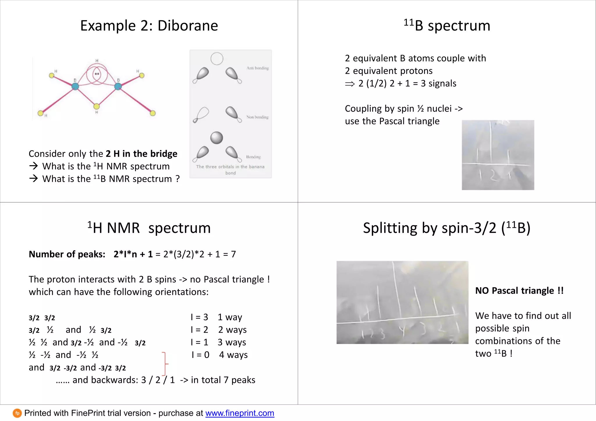 Example 2: Diborane
Consider only the 2 H in the bridge
 What is the 1H NMR spectrum
 What is the 11B NMR spectrum ?
11B spectrum
2 equivalent B atoms couple with
2 equivalent protons
 2 (1/2) 2 + 1 = 3 signals
Coupling by spin ½ nuclei ->
use the Pascal triangle
1H NMR spectrum
Number of peaks: 2*I*n + 1 = 2*(3/2)*2 + 1 = 7
The proton interacts with 2 B spins -> no Pascal triangle !
which can have the following orientations:
3/2 3/2 I = 3 1 way
3/2 ½ and ½ 3/2 I = 2 2 ways
½ ½ and 3/2 -½ and -½ 3/2 I = 1 3 ways
½ -½ and -½ ½ I = 0 4 ways
and 3/2 -3/2 and -3/2 3/2
…… and backwards: 3 / 2 / 1 -> in total 7 peaks
Splitting by spin-3/2 (11B)
NO Pascal triangle !!
We have to find out all
possible spin
combinations of the
two 11B !
Printed with FinePrint trial version - purchase at www.fineprint.com
 