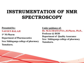 INSTRUMENTATION OF NMR
SPECTROSCOPY
Presented by:
NAVEEN BALAJI
1st M-Pharm
Department of Pharmaceutics
Sree Siddaganga college of pharmacy
Tumakuru.
Under guidance of:
Dr. M.S.CHAITANYA ,M.Pharm, Ph.D.,
Professor & HOD
Department of Quality Assurance
Sree Siddaganga college of pharmacy
Tumakuru.
1
 
