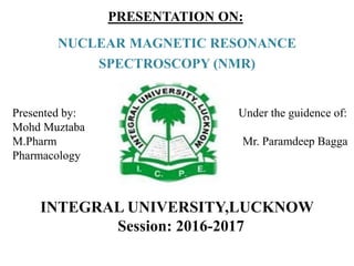 PRESENTATION ON:
NUCLEAR MAGNETIC RESONANCE
SPECTROSCOPY (NMR)
INTEGRAL UNIVERSITY,LUCKNOW
Session: 2016-2017
Presented by: Under the guidence of:
Mohd Muztaba
M.Pharm Mr. Paramdeep Bagga
Pharmacology