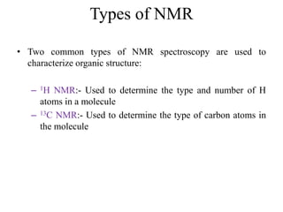 Types of NMR
• Two common types of NMR spectroscopy are used to
characterize organic structure:
– 1H NMR:- Used to determine the type and number of H
atoms in a molecule
– 13C NMR:- Used to determine the type of carbon atoms in
the molecule
