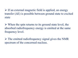  If an external magnetic field is applied, an energy
transfer (∆E) is possible between ground state to excited
state
When the spin returns to its ground state level, the
absorbed radiofrequency energy is emitted at the same
frequency level.
The emitted radiofrequency signal gives the NMR
spectrum of the concerned nucleus.