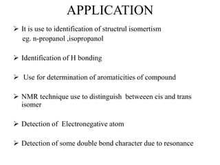 APPLICATION
It is use to identification of structrul isomertism
eg. n-propanol ,isopropanol
Identification of H bonding
Use for determination of aromaticities of compound
NMR technique use to distinguish betweeen cis and trans
isomer
Detection of Electronegative atom
Detection of some double bond character due to resonance
