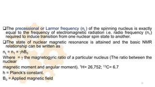 The precessional or Larmor frequency (nL) of the spinning nucleus is exactly
equal to the frequency of electromagnetic radiation i.e. radio frequency (n1)
required to induce transition from one nuclear spin state to another.
The state of nuclear magnetic resonance is attained and the basic NMR
relationship can be written as
nL = n1 = ghB0
Where = g the magnetogyric ratio of a particular nucleus (The ratio between the
nuclear
magnetic moment and angular moment). 1H= 26,752; 13C= 6.7
h = Planck’s constant.
B0 = Applied magnetic field
14
 
