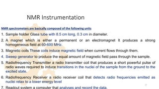 NMR Instrumentation
NMR spectrometers are basically composed of the following units:
1. Sample holder Glass tube with 8.5 cm long, 0.3 cm in diameter.
2. A magnet which is either a permanent or an electromagnet It produces a strong
homogeneous field at 60-600 MHz.
3. Magnetic coils These coils induce magnetic field when current flows through them.
4. Sweep generator to produce the equal amount of magnetic field pass through the sample.
5. Radiofrequency Transmitter a radio transmitter coil that produces a short powerful pulse of
radio waves required to induce transitions in the nuclei of the sample from the ground to the
excited state.
6. Radiofrequency Receiver a radio receiver coil that detects radio frequencies emitted as
nuclei relax to a lower energy level
7. Readout system a computer that analyses and record the data.
17
 