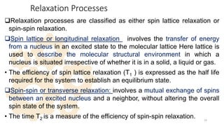 Relaxation Processes
Relaxation processes are classified as either spin lattice relaxation or
spin-spin relaxation.
Spin lattice or longitudinal relaxation : involves the transfer of energy
from a nucleus in an excited state to the molecular lattice Here lattice is
used to describe the molecular structural environment in which a
nucleus is situated irrespective of whether it is in a solid, a liquid or gas.
• The efficiency of spin lattice relaxation (T1 ) is expressed as the half life
required for the system to establish an equilibrium state.
Spin-spin or transverse relaxation: involves a mutual exchange of spins
between an excited nucleus and a neighbor, without altering the overall
spin state of the system.
• The time T2 is a measure of the efficiency of spin-spin relaxation. 19
 