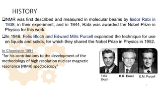 HISTORY
NMR was first described and measured in molecular beams by Isidor Rabi in
1938, in their experiment, and in 1944, Rabi was awarded the Nobel Prize in
Physics for this work.
In 1946, Felix Bloch and Edward Mills Purcell expanded the technique for use
on liquids and solids, for which they shared the Nobel Prize in Physics in 1952.
In Chemistry 1991
"for his contributions to the development of the
methodology of high resolution nuclear magnetic
resonance (NMR) spectroscopy"
2
R.R. Ernst
Felix
Bloch
E.M. Purcell
 