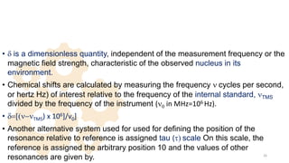 • d is a dimensionless quantity, independent of the measurement frequency or the
magnetic field strength, characteristic of the observed nucleus in its
environment.
• Chemical shifts are calculated by measuring the frequency n cycles per second,
or hertz Hz) of interest relative to the frequency of the internal standard, nTMS
divided by the frequency of the instrument (n0 in MHz=106 Hz).
• d=[(n-nTMS) x 106]/v0]
• Another alternative system used for used for defining the position of the
resonance relative to reference is assigned tau (t) scale On this scale, the
reference is assigned the arbitrary position 10 and the values of other
resonances are given by. 26
 