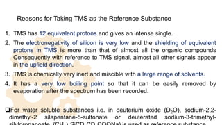 Reasons for Taking TMS as the Reference Substance
1. TMS has 12 equivalent protons and gives an intense single.
2. The electronegativity of silicon is very low and the shielding of equivalent
protons in TMS is more than that of almost all the organic compounds
Consequently with reference to TMS signal, almost all other signals appear
in the upfield direction.
3. TMS is chemically very inert and miscible with a large range of solvents.
4. It has a very low boiling point so that it can be easily removed by
evaporation after the spectrum has been recorded.
For water soluble substances i.e. in deuterium oxide (D2O), sodium-2,2-
dimethyl-2 silapentane-5-sulfonate or deuterated sodium-3-trimethyl-
28
 