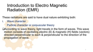 Introduction to Electro Magnetic
Radiation (EMR)
These radiations are said to have dual nature exhibiting both:
i. Wave character
ii. Particle character or corpuscular theory
According to wave theory, light travels in the form of waves. This wave
motion consists of oscillating electric (E) & magnetic (H) fields (vectors)
directed perpendicular to each & perpendicular to the direction of the
propagation of wave.
3
 
