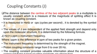 Coupling Constants (J)
The distance between the centres of the two adjacent peaks in a multiplate is
usually constant which is a measure of the magnitude of splitting effect It is
known as coupling constant.
• It is measured in Hertz or cps (cycles per second) , it is denoted by the symbol
J.
• The values of J are independent of the applied field strength and depend only
upon the molecular structure. It is determined by the following formula.
J( Hz)=∆ ppm x instrument frequency.
Where ∆ppm is the difference in ppm of two peaks for a given proton.
• The instrument frequency is determined by the strength of the magnet.
• Proton coupling constants range from 0 to over 20 Hz.
• The coupling constant provides valuable information about the structure of a
37
 