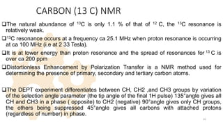 CARBON (13 C) NMR
The natural abundance of 13C is only 1.1 % of that of 12 C, the 13C resonance is
relatively weak.
13C resonance occurs at a frequency ca 25.1 MHz when proton resonance is occurring
at ca 100 MHz (i.e at 2 33 Tesla).
It is at lower energy than proton resonance and the spread of resonances for 13 C is
over ca 200 ppm
Distortionless Enhancement by Polarization Transfer is a NMR method used for
determining the presence of primary, secondary and tertiary carbon atoms.
The DEPT experiment differentiates between CH, CH2 ,and CH3 groups by variation
of the selection angle parameter (the tip angle of the final 1H pulse) 135°angle gives all
CH and CH3 in a phase ( opposite) to CH2 (negative) 90°angle gives only CH groups,
the others being suppressed 45°angle gives all carbons with attached protons
(regardless of number) in phase.
43
 