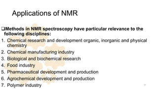 Applications of NMR
Methods in NMR spectroscopy have particular relevance to the
following disciplines:
1. Chemical research and development organic, inorganic and physical
chemistry
2. Chemical manufacturing industry
3. Biological and biochemical research
4. Food industry
5. Pharmaceutical development and production
6. Agrochemical development and production
7. Polymer industry 47
 